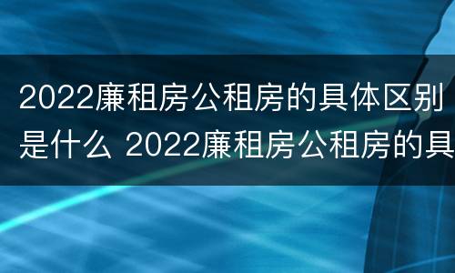 2022廉租房公租房的具体区别是什么 2022廉租房公租房的具体区别是什么啊