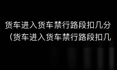 货车进入货车禁行路段扣几分（货车进入货车禁行路段扣几分罚多少钱）