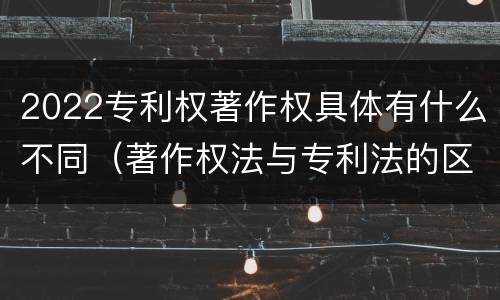 2022专利权著作权具体有什么不同（著作权法与专利法的区别）