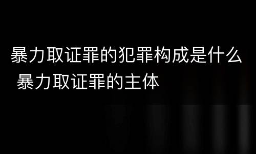 暴力取证罪的犯罪构成是什么 暴力取证罪的主体