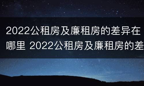 2022公租房及廉租房的差异在哪里 2022公租房及廉租房的差异在哪里查看