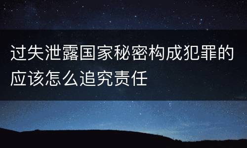 过失泄露国家秘密构成犯罪的应该怎么追究责任