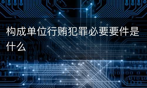 构成单位行贿犯罪必要要件是什么