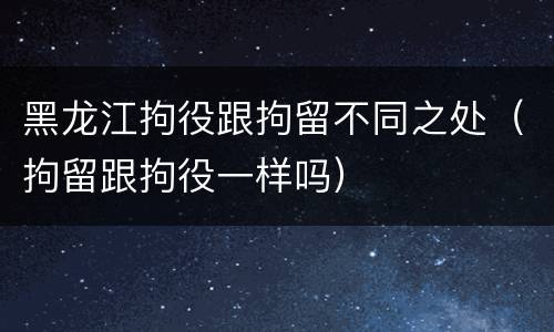 黑龙江拘役跟拘留不同之处（拘留跟拘役一样吗）