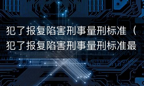 犯了报复陷害刑事量刑标准（犯了报复陷害刑事量刑标准最新）
