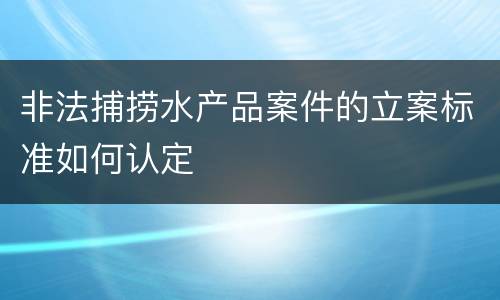 非法捕捞水产品案件的立案标准如何认定