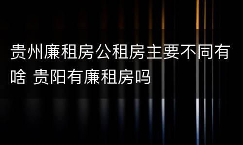 贵州廉租房公租房主要不同有啥 贵阳有廉租房吗