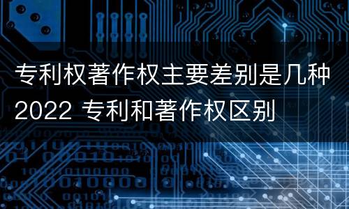 专利权著作权主要差别是几种2022 专利和著作权区别