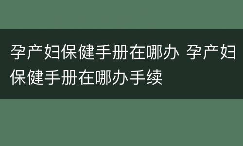 孕产妇保健手册在哪办 孕产妇保健手册在哪办手续