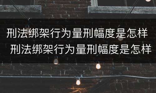 刑法绑架行为量刑幅度是怎样 刑法绑架行为量刑幅度是怎样计算的