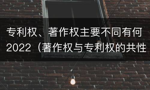 专利权、著作权主要不同有何2022(著作权与专利权的共性有)