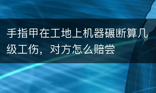 手指甲在工地上机器碾断算几级工伤，对方怎么赔尝