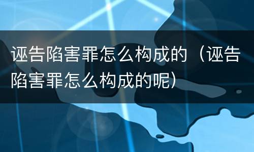诬告陷害罪怎么构成的（诬告陷害罪怎么构成的呢）