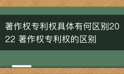 著作权专利权具体有何区别2022 著作权专利权的区别