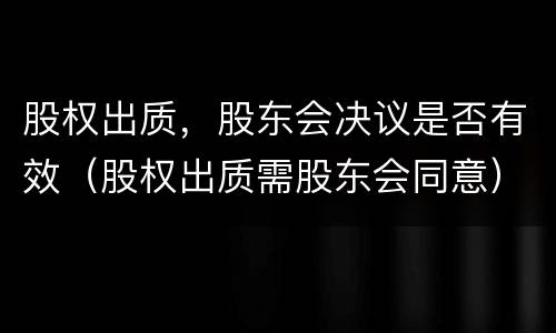 股权出质，股东会决议是否有效（股权出质需股东会同意）
