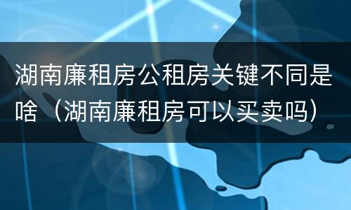湖南廉租房公租房关键不同是啥（湖南廉租房可以买卖吗）