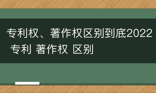 专利权、著作权区别到底2022 专利 著作权 区别