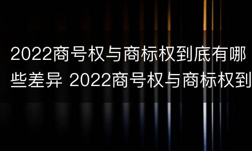 2022商号权与商标权到底有哪些差异 2022商号权与商标权到底有哪些差异和不同