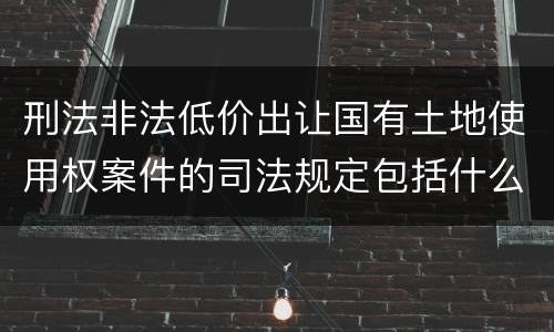 刑法非法低价出让国有土地使用权案件的司法规定包括什么重要内容