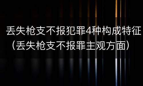 丢失枪支不报犯罪4种构成特征（丢失枪支不报罪主观方面）