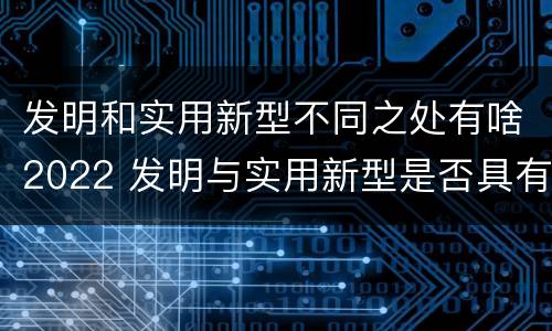发明和实用新型不同之处有啥2022 发明与实用新型是否具有实用性