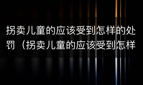拐卖儿童的应该受到怎样的处罚（拐卖儿童的应该受到怎样的处罚和处罚）