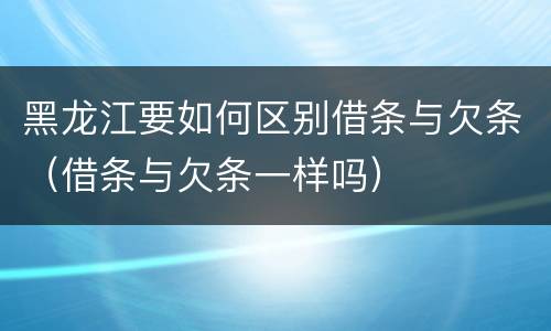 黑龙江要如何区别借条与欠条（借条与欠条一样吗）