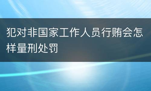 犯对非国家工作人员行贿会怎样量刑处罚