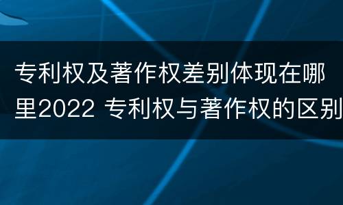 专利权及著作权差别体现在哪里2022 专利权与著作权的区别与联系