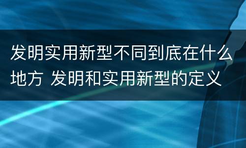 发明实用新型不同到底在什么地方 发明和实用新型的定义