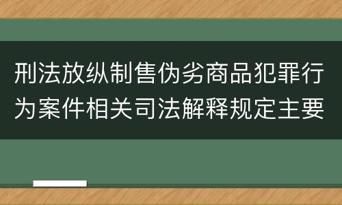 刑法放纵制售伪劣商品犯罪行为案件相关司法解释规定主要内容有哪些
