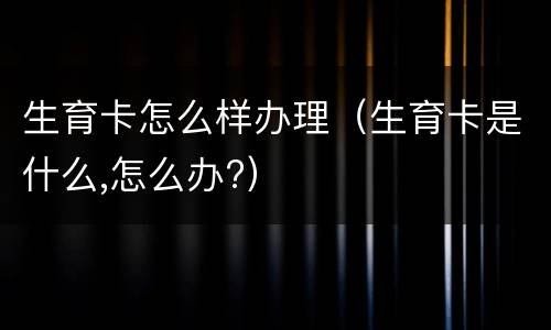 生育卡怎么样办理（生育卡是什么,怎么办?）
