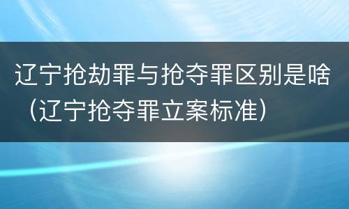 辽宁抢劫罪与抢夺罪区别是啥（辽宁抢夺罪立案标准）