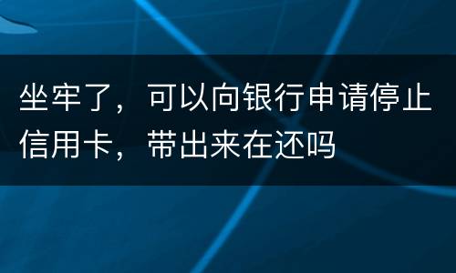 坐牢了，可以向银行申请停止信用卡，带出来在还吗