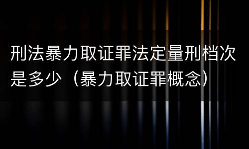 刑法暴力取证罪法定量刑档次是多少（暴力取证罪概念）
