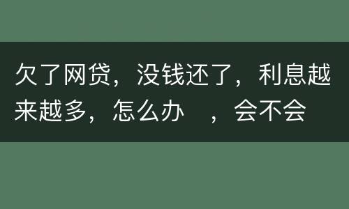 欠了网贷，没钱还了，利息越来越多，怎么办
，会不会被起