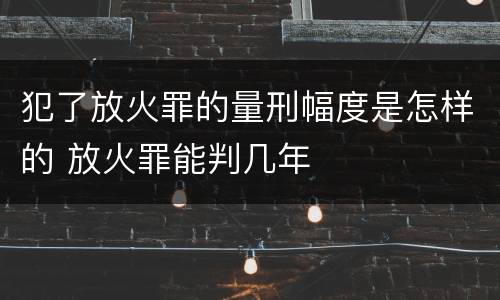犯了放火罪的量刑幅度是怎样的 放火罪能判几年