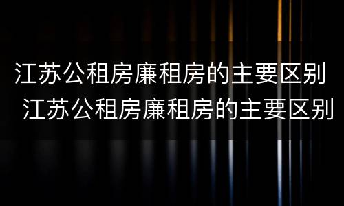 江苏公租房廉租房的主要区别 江苏公租房廉租房的主要区别在哪