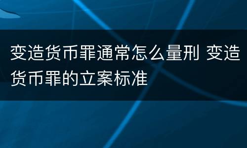 变造货币罪通常怎么量刑 变造货币罪的立案标准