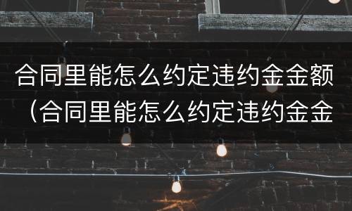 合同里能怎么约定违约金金额（合同里能怎么约定违约金金额呢）