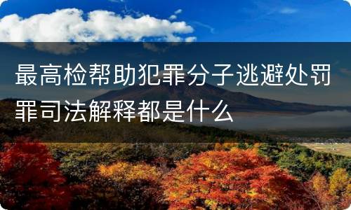 最高检帮助犯罪分子逃避处罚罪司法解释都是什么 最高检帮助犯罪分子逃避处罚罪司法解释都是什么
