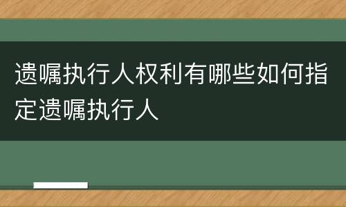 遗嘱执行人权利有哪些如何指定遗嘱执行人