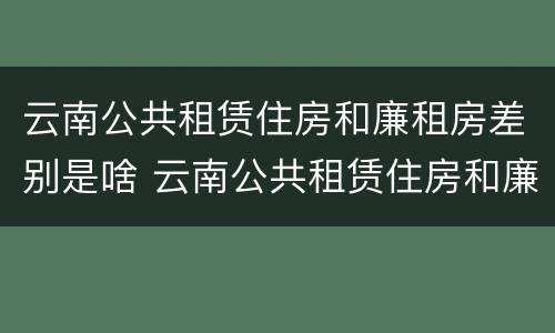 云南公共租赁住房和廉租房差别是啥 云南公共租赁住房和廉租房差别是啥呢