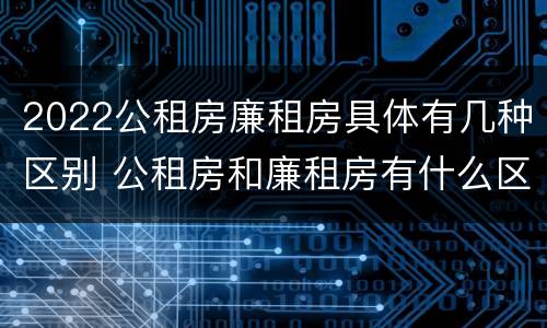 2022公租房廉租房具体有几种区别 公租房和廉租房有什么区别?2019年的