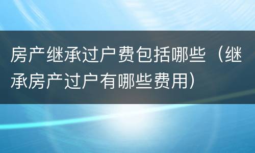 房产继承过户费包括哪些（继承房产过户有哪些费用）