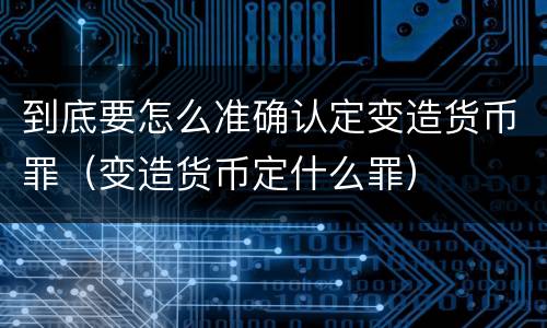 到底要怎么准确认定变造货币罪（变造货币定什么罪）