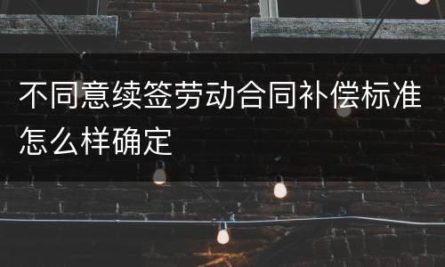 不同意续签劳动合同补偿标准怎么样确定