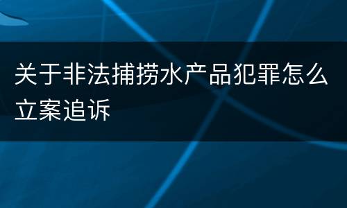 关于非法捕捞水产品犯罪怎么立案追诉