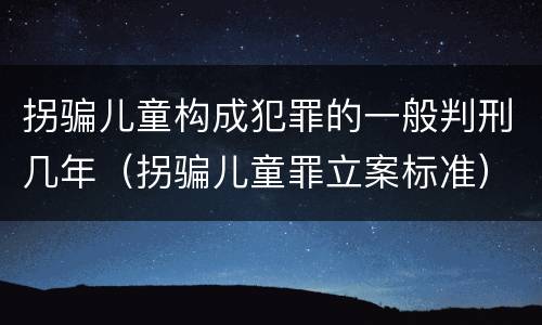 拐骗儿童构成犯罪的一般判刑几年（拐骗儿童罪立案标准）