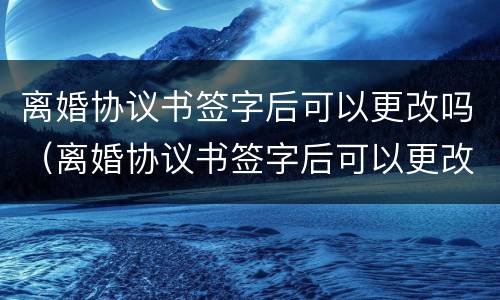 离婚协议书签字后可以更改吗（离婚协议书签字后可以更改吗有效吗）